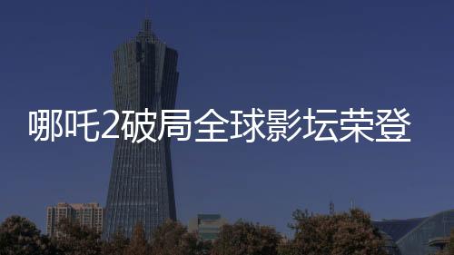 哪吒2破局全球影壇榮登全球影史第六，引發(fā)矚目！