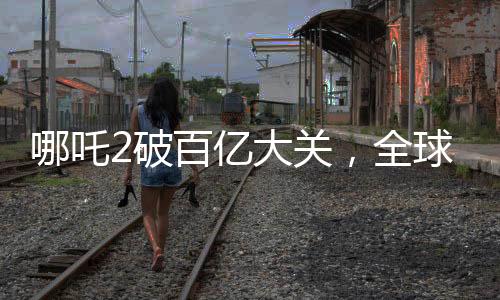 哪吒2破百億大關(guān)，全球票房榜沖刺新紀錄