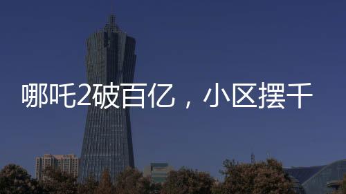 哪吒2破百億，小區(qū)擺千人壩壩宴——影視盛事，全民共慶