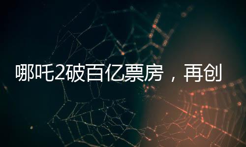 哪吒2破百億票房，再創(chuàng)國(guó)產(chǎn)動(dòng)畫新篇章