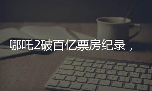哪吒2破百億票房紀(jì)錄，引發(fā)全民熱議
