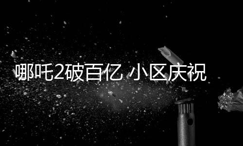 哪吒2破百億 小區(qū)慶祝舉辦千人壩壩宴，各界熱議背后蘊(yùn)含深意