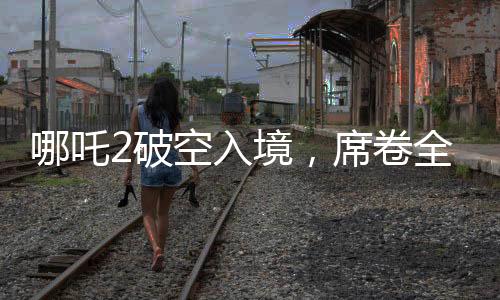 哪吒2破空入境，席卷全球票房榜躋身前九