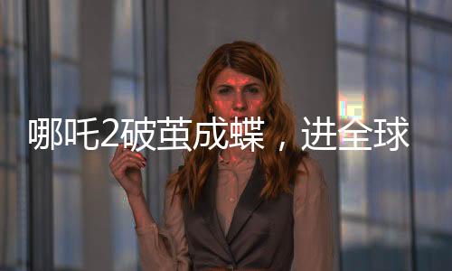 哪吒2破繭成蝶，進(jìn)全球動畫電影票房前5