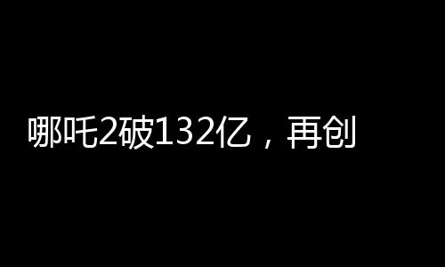 哪吒2破132億，再創(chuàng)神話，引領(lǐng)國(guó)漫新紀(jì)元