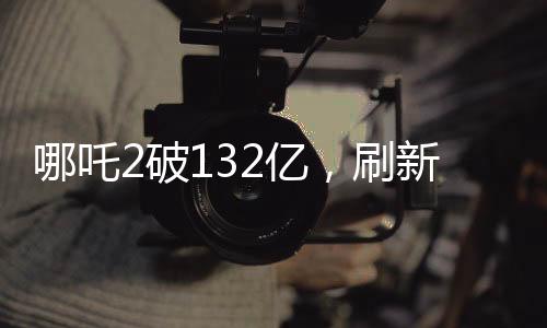 哪吒2破132億，刷新票房紀錄，引領(lǐng)暑期檔觀影熱潮