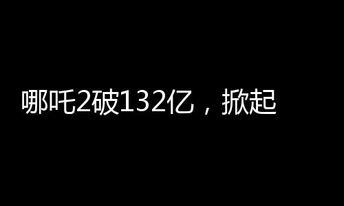 哪吒2破132億，掀起觀影狂潮的新里程碑