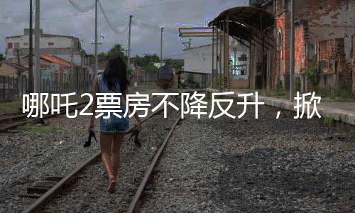 哪吒2票房不降反升，掀起暑期檔熱潮