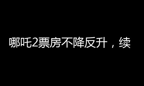 哪吒2票房不降反升，續(xù)寫神話傳奇
