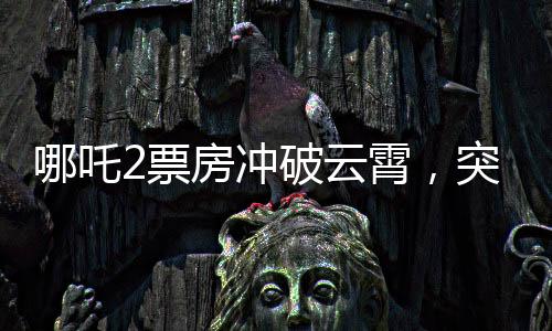 哪吒2票房沖破云霄，突破140億元大關(guān)，刷新記錄！