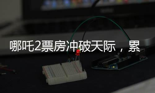 哪吒2票房沖破天際，累計(jì)總收入破百四十億大關(guān)