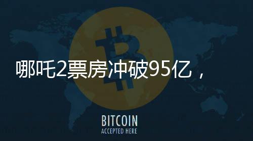 哪吒2票房沖破95億，創(chuàng)記錄成為中國(guó)影史新里程碑