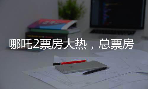 哪吒2票房大熱，總票房超136億，創(chuàng)國(guó)產(chǎn)動(dòng)畫新紀(jì)錄