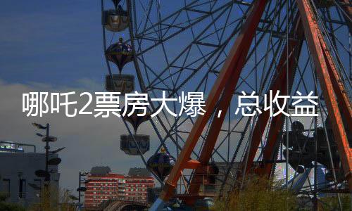 哪吒2票房大爆，總收益超136億，刷新多項記錄