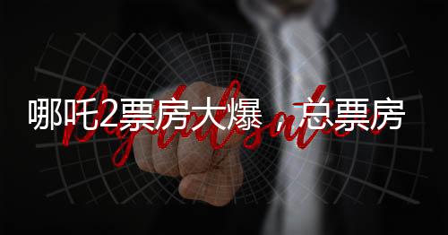 哪吒2票房大爆，總票房突破139億元，刷新多項記錄