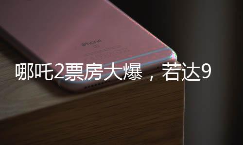 哪吒2票房大爆，若達(dá)95億，餃子導(dǎo)演或?qū)ⅹ殧?.35億紅利