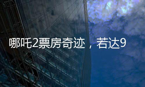 哪吒2票房奇跡，若達95億，餃子導(dǎo)演將分得巨額收益