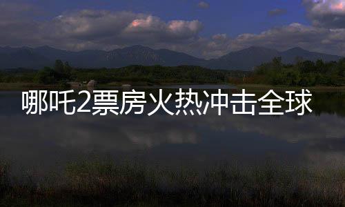 哪吒2票房火熱沖擊全球第七寶座，引發(fā)新一波國產(chǎn)動漫狂潮