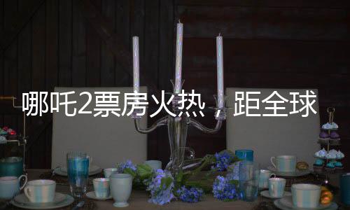 哪吒2票房火熱，距全球第六差距不到億——中國電影再掀熱潮