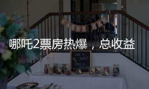 哪吒2票房熱爆，總收益已超115億元