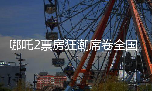 哪吒2票房狂潮席卷全國，最終或突破十五億大關(guān)——影評與觀察報(bào)告