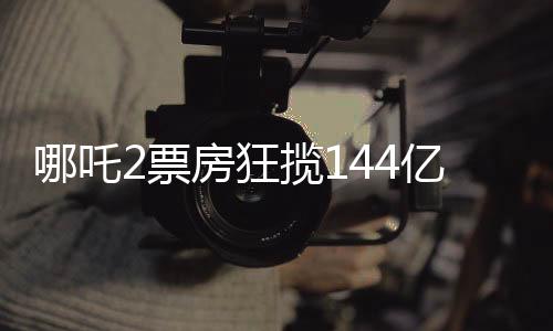 哪吒2票房狂攬144億，刷新影壇記錄！