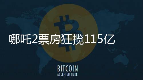 哪吒2票房狂攬115億，刷新記錄成就暑期檔王者！