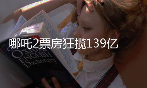 哪吒2票房狂攬139億，刷新記錄引發(fā)全民熱議