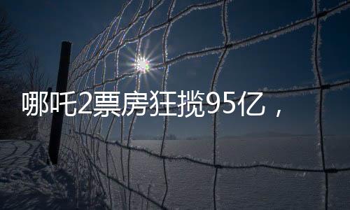 哪吒2票房狂攬95億，創(chuàng)華語電影新高峰
