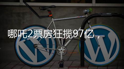 哪吒2票房狂攬97億，刷新多項(xiàng)記錄