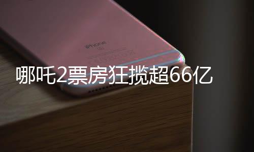 哪吒2票房狂攬超66億，創(chuàng)國(guó)產(chǎn)動(dòng)畫(huà)新紀(jì)錄