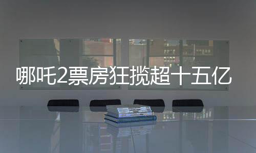 哪吒2票房狂攬超十五億大關(guān)，創(chuàng)造神話般成績(jī)！