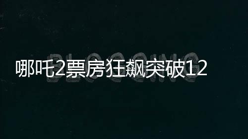 哪吒2票房狂飆突破120億，創(chuàng)國(guó)產(chǎn)動(dòng)畫新里程碑