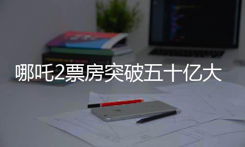 哪吒2票房突破五十億大關(guān)，掀起新一輪觀影熱潮