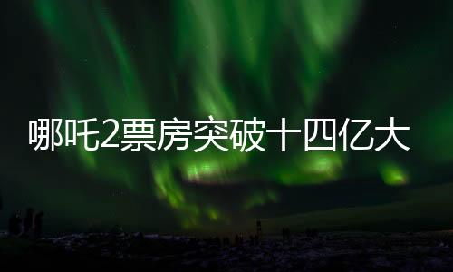 哪吒2票房突破十四億大關(guān)，創(chuàng)行業(yè)新奇跡