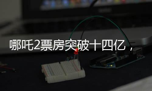 哪吒2票房突破十四億，國(guó)產(chǎn)動(dòng)畫電影續(xù)寫傳奇之路！ 展現(xiàn)十四億背后的無限可能！
