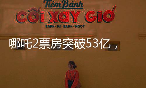 哪吒2票房突破53億，刷新多項(xiàng)記錄，成為年度熱門(mén)話題