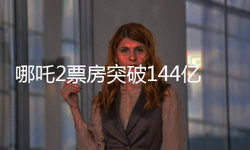 哪吒2票房突破144億，刷新多項(xiàng)記錄，成為年度熱門話題焦點(diǎn)！