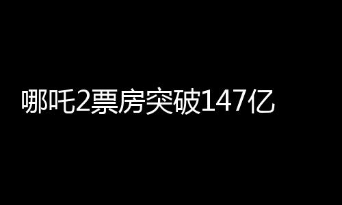 哪吒2票房突破147億，刷新多項記錄