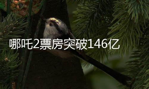 哪吒2票房突破146億，刷新多項(xiàng)記錄