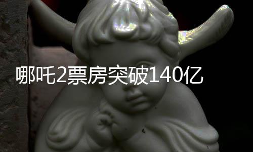 哪吒2票房突破140億，刷新紀錄，引領暑期檔熱潮
