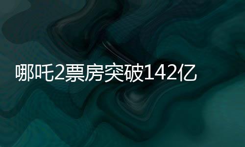 哪吒2票房突破142億，刷新多項記錄