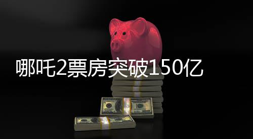哪吒2票房突破150億，創(chuàng)紀(jì)錄的傳奇再現(xiàn)