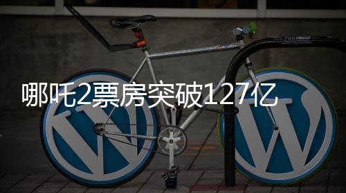 哪吒2票房突破127億，刷新神話(huà)！