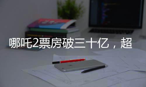 哪吒2票房破三十億，超越期待的熱門(mén)新紀(jì)錄