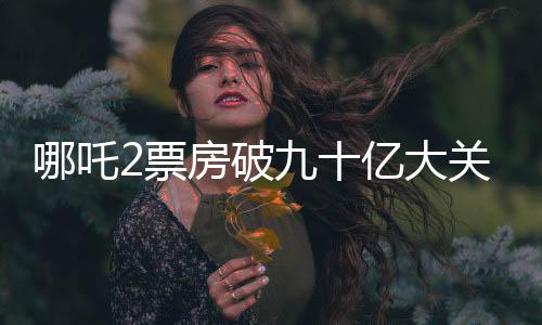 哪吒2票房破九十億大關(guān)，締造電影界神話