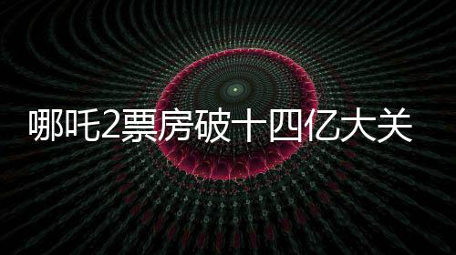 哪吒2票房破十四億大關(guān)，掀起新一輪觀影熱潮