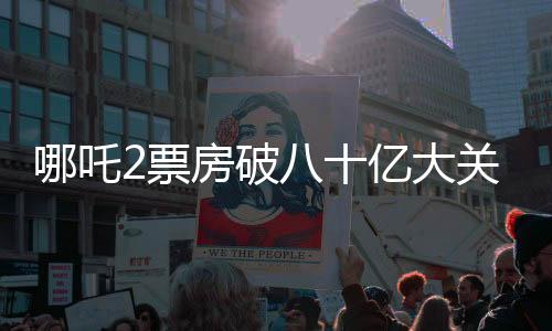 哪吒2票房破八十億大關，刷新多項記錄