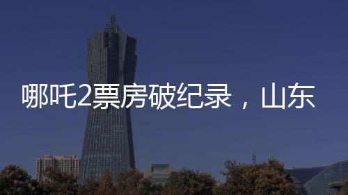 哪吒2票房破紀錄，山東榮登全國票房貢獻榜首