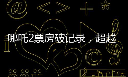 哪吒2票房破記錄，超越134億，引爆夏日檔！